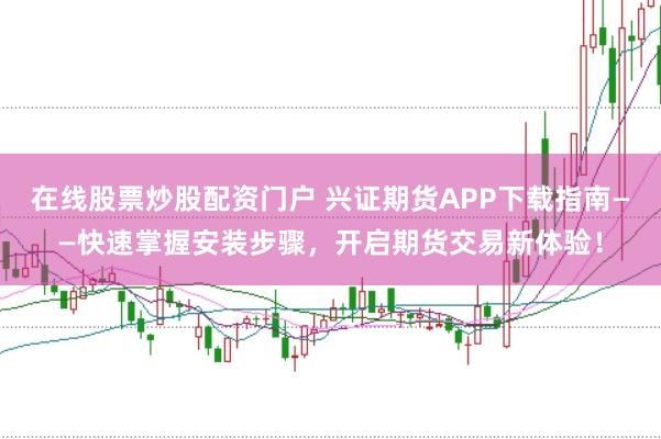 在线股票炒股配资门户 兴证期货APP下载指南——快速掌握安装步骤，开启期货交易新体验！