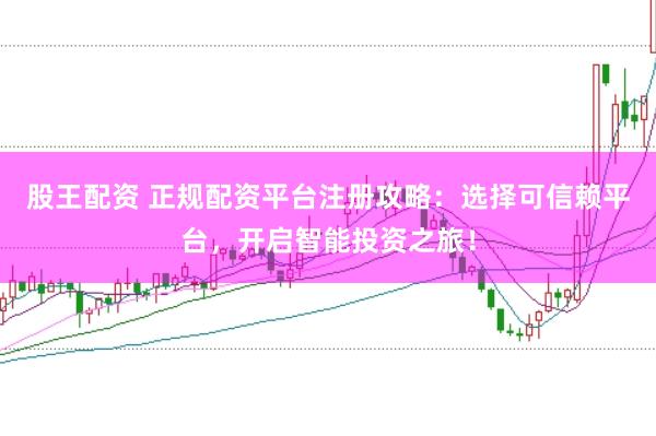 股王配资 正规配资平台注册攻略：选择可信赖平台，开启智能投资之旅！