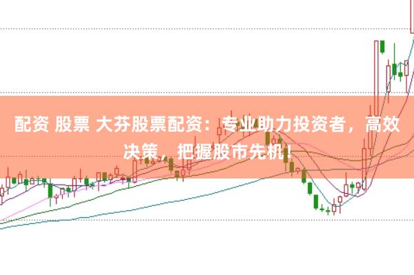 配资 股票 大芬股票配资：专业助力投资者，高效决策，把握股市先机！