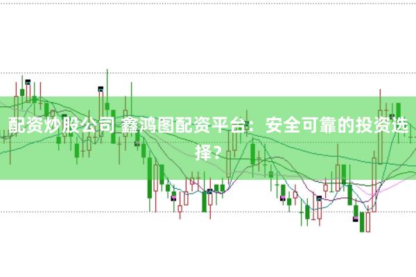 配资炒股公司 鑫鸿图配资平台：安全可靠的投资选择？