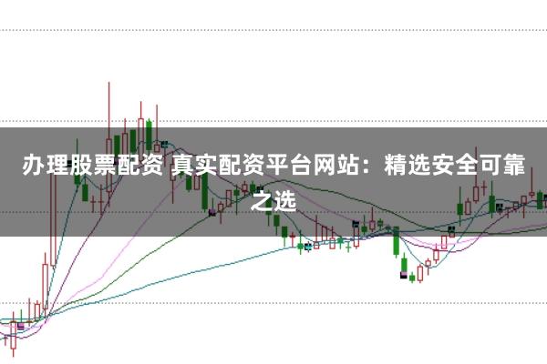 办理股票配资 真实配资平台网站：精选安全可靠之选