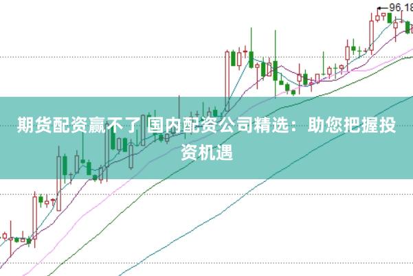 期货配资赢不了 国内配资公司精选：助您把握投资机遇