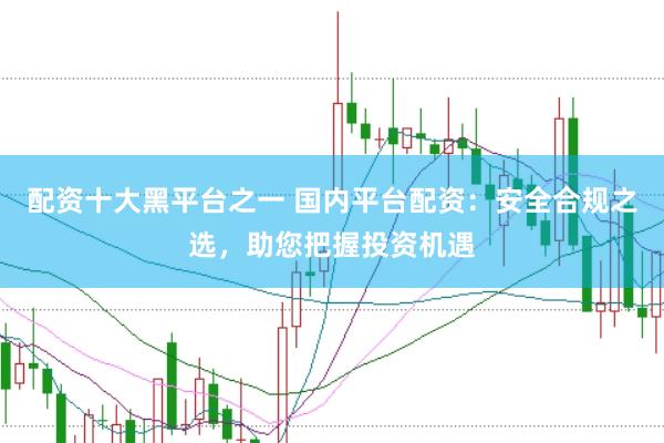 配资十大黑平台之一 国内平台配资：安全合规之选，助您把握投资机遇
