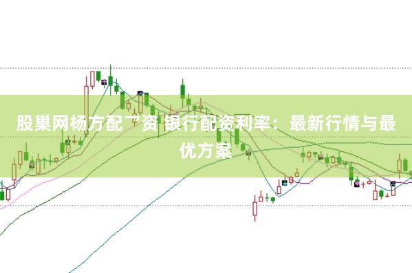 股巢网杨方配乛资 银行配资利率：最新行情与最优方案
