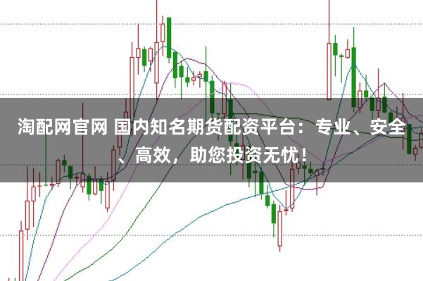 淘配网官网 国内知名期货配资平台：专业、安全、高效，助您投资无忧！