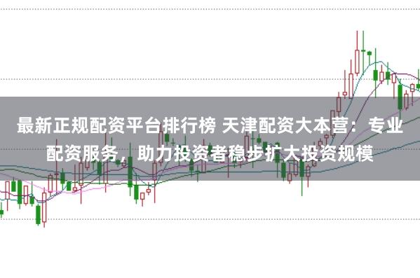 最新正规配资平台排行榜 天津配资大本营：专业配资服务，助力投资者稳步扩大投资规模