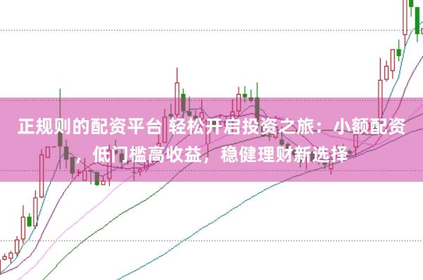 正规则的配资平台 轻松开启投资之旅：小额配资，低门槛高收益，稳健理财新选择