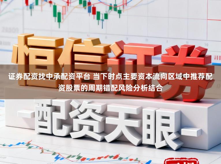 证券配资找中承配资平台 当下时点主要资本流向区域中推荐配资股票的周期错配风险分析结合