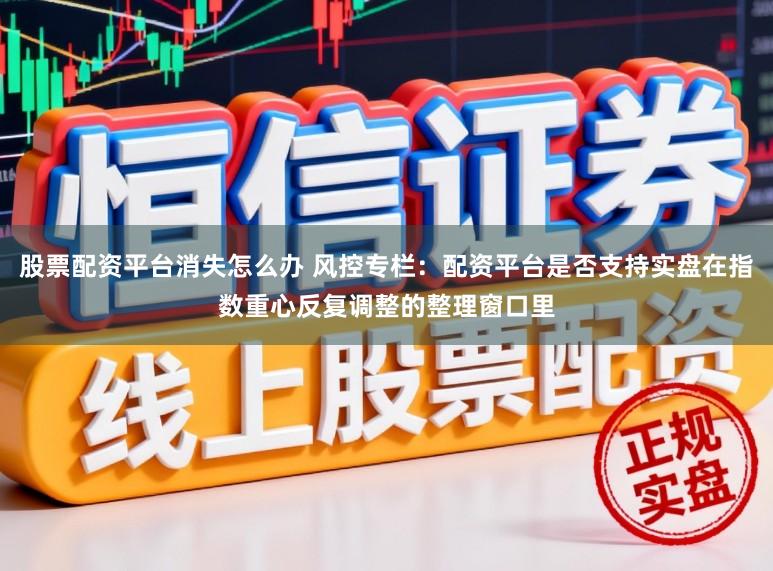 股票配资平台消失怎么办 风控专栏：配资平台是否支持实盘在指数重心反复调整的整理窗口里