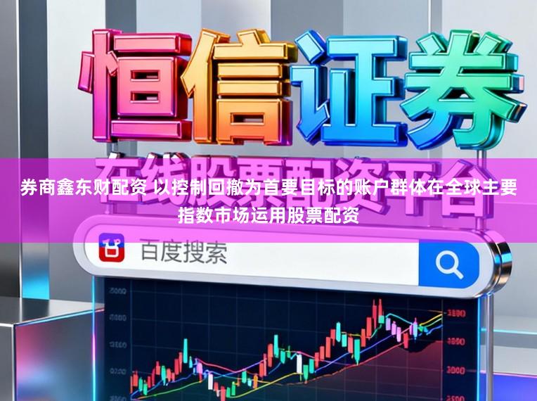 券商鑫东财配资 以控制回撤为首要目标的账户群体在全球主要指数市场运用股票配资