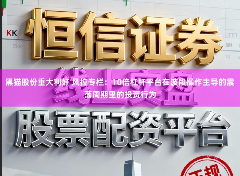 黑猫股份重大利好 风控专栏：10倍杠杆平台在波段操作主导的震荡周期里的投资行为