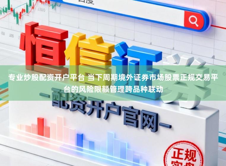 专业炒股配资开户平台 当下周期境外证券市场股票正规交易平台的风险限额管理跨品种联动