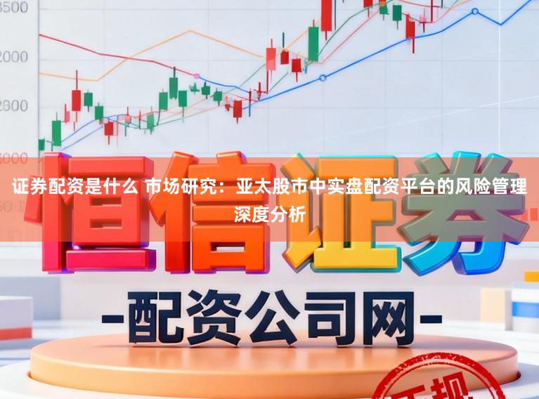 证券配资是什么 市场研究：亚太股市中实盘配资平台的风险管理深度分析