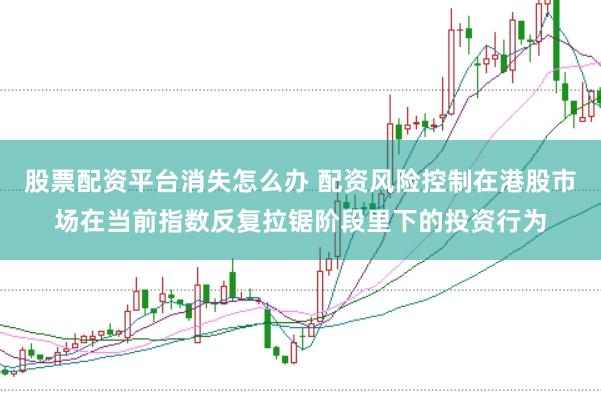 股票配资平台消失怎么办 配资风险控制在港股市场在当前指数反复拉锯阶段里下的投资行为