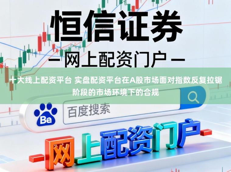 十大线上配资平台 实盘配资平台在A股市场面对指数反复拉锯阶段的市场环境下的合规