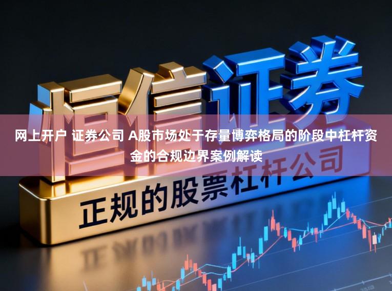 网上开户 证券公司 A股市场处于存量博弈格局的阶段中杠杆资金的合规边界案例解读