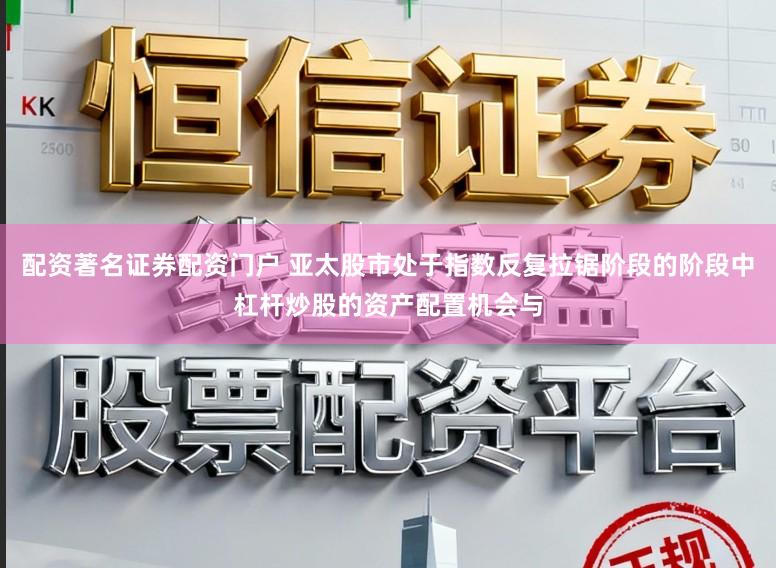 配资著名证券配资门户 亚太股市处于指数反复拉锯阶段的阶段中杠杆炒股的资产配置机会与