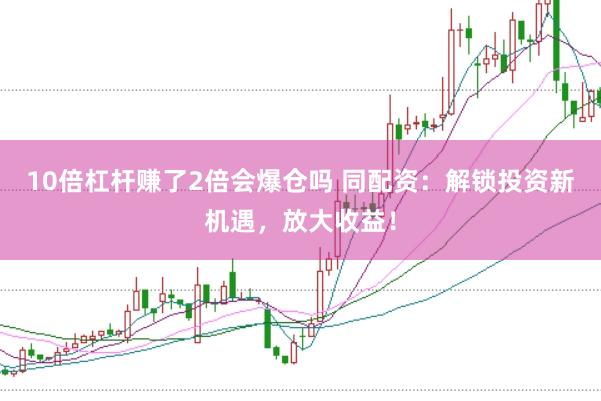 10倍杠杆赚了2倍会爆仓吗 同配资：解锁投资新机遇，放大收益！
