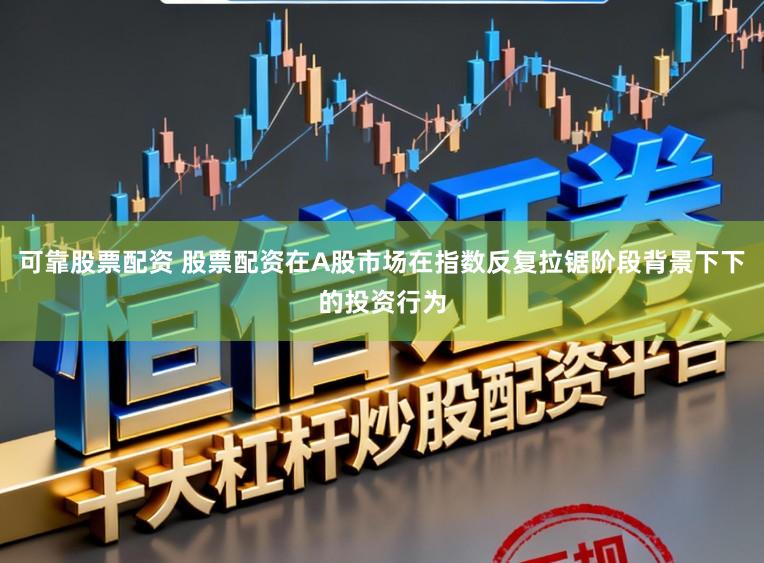 可靠股票配资 股票配资在A股市场在指数反复拉锯阶段背景下下的投资行为