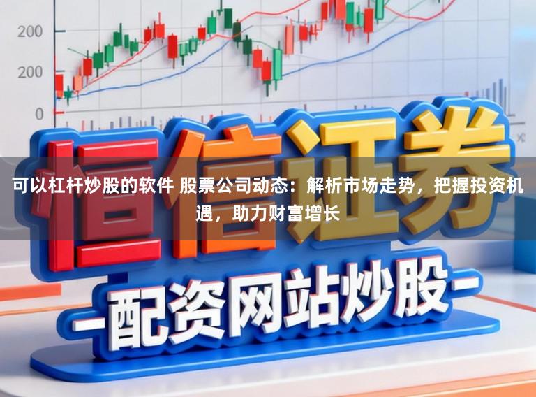 可以杠杆炒股的软件 股票公司动态：解析市场走势，把握投资机遇，助力财富增长