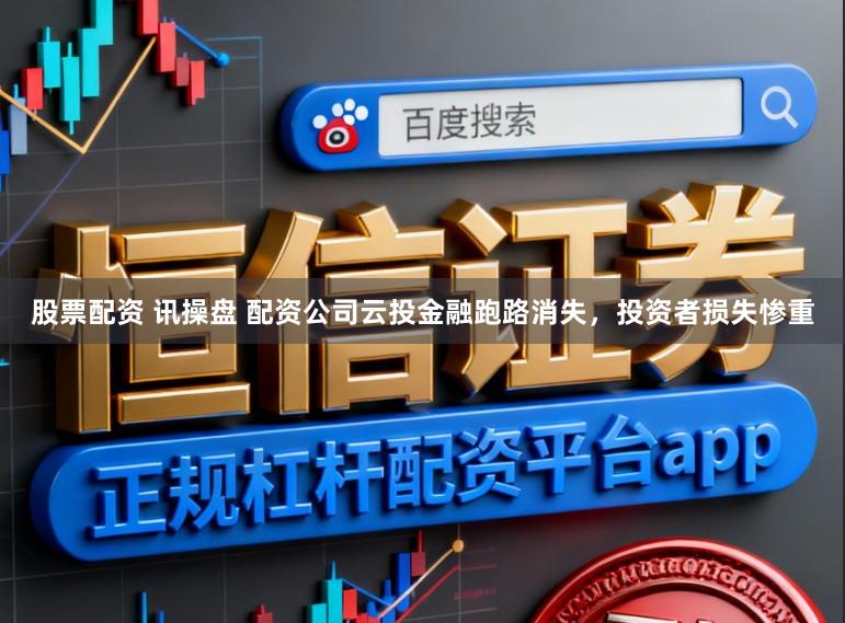 股票配资 讯操盘 配资公司云投金融跑路消失，投资者损失惨重